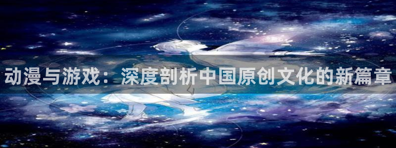 长征娱乐app：动漫与游戏：深度剖析中国原创文化的新篇章