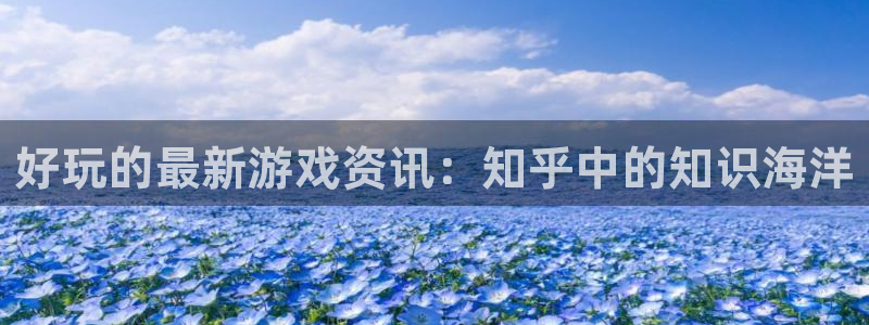 长征娱乐官方注册登录：好玩的最新游戏资讯：知乎中的知识海洋