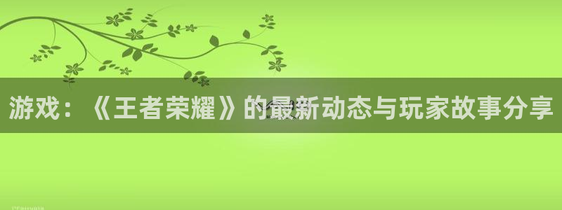 长征娱乐网址官网：游戏：《王者荣耀》的最新动态与玩家故事分享