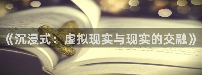 长征娱乐app下载地址：《沉浸式：虚拟现实与现实的交融》